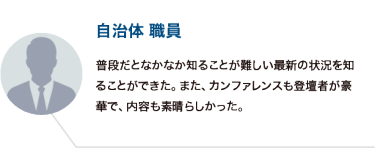 自治体 職員：普段だとなかなか知ることが難しい最新の状況を知ることができた。また、カンファレンスも登壇者が豪華で、内容も素晴らしかった。