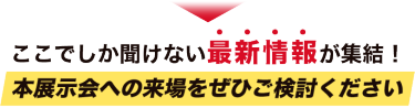 ここでしか聞けない最新情報が集結！本展示会への来場をぜひご検討ください