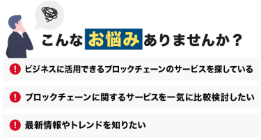 こんなお悩みありませんか？「ビジネスに活用できるブロックチェーンのサービスを探している」「ブロックチェーンに関するサービスを一気に比較検討したい」「最新情報やトレンドを知りたい」