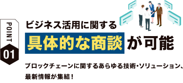 【ポイント01】ビジネスで活用に関する具体的な商談が可能 ブロックチェーンに関するあらゆる技術・ソリューション、最新情報が集結！