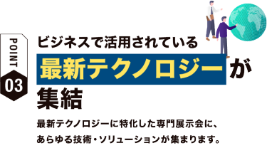 【ポイント03】ビジネスで活用されている 最新テクノロジーが集結　最新テクノロジーに特化した専門展示会に、あらゆる技術・ソリューションが集まります。