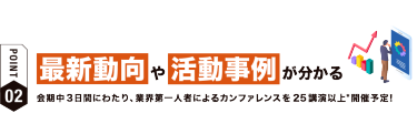 【ポイント02】最新動向や活動事例が分かる　会期中３日間にわたり、業界第一人者によるカンファレンスを25講演以上*開催予定！