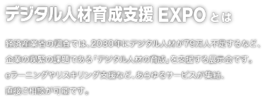 デジタル人材育成支援EXPOとは：経済産業省の調査では、2030年にデジタル人材が79万人不足するなど、企業の喫緊の課題である「デジタル人材の育成」を支援する展示会です。 eラーニングやリスキリング支援など、あらゆるサービスが集結、 直接ご相談が可能です。
