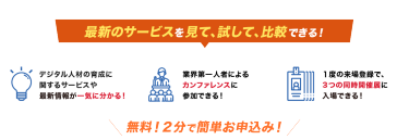 最新のAIサービスを見て、試して、比較できる！最新のAIサービスの 動向やビジネスでの 活用事例を効率よく探せる！業界第一人者による カンファレンスに 参加できる！１度の来場登録で、 3つの同時開催展に 入場できる！