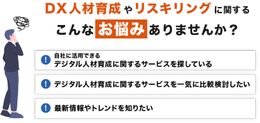 DX人材育成やリスキリングに関する こんなお悩みありませんか？「自社に活用できる デジタル人材育成に関するサービスを探している」「デジタル人材育成に関するサービスを一気に比較検討したい」「最新情報やトレンドを知りたい」