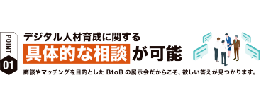 【ポイント01】デジタル人材育成に関する具体的な相談が可能　商談やマッチングを目的としたBtoBの展示会だからこそ、欲しい答えが見つかります。