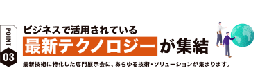 【ポイント03】ビジネスで活用されている最新テクノロジーが集結　最新技術に特化した専門展示会に、 あらゆる技術・ソリューションが集まります。