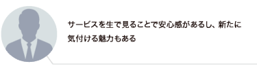 サービスを生で見ることで安心感があるし、新たに気付ける魅力もある