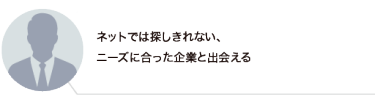 ネットでは探しきれない、 ニーズに合った企業と出会える