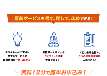 最新サービスを見て、試して、比較できデジタル人材の育成に 関するサービスや 最新情報が一気に分かる！業界第一人者による カンファレンスに 参加できる！１度の来場登録で、 3つの同時開催展に 入場できる！