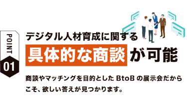 【ポイント01】デジタル人材育成に関する具体的な相談が可能　商談やマッチングを目的としたBtoBの展示会だからこそ、欲しい答えが見つかります。