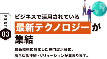 【ポイント03】ビジネスで活用されている最新テクノロジーが集結　最新技術に特化した専門展示会に、 あらゆる技術・ソリューションが集まります。
