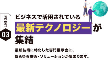 【ポイント03】ビジネスで活用されている最新テクノロジーが集結　最新技術に特化した専門展示会に、 あらゆる技術・ソリューションが集まります。