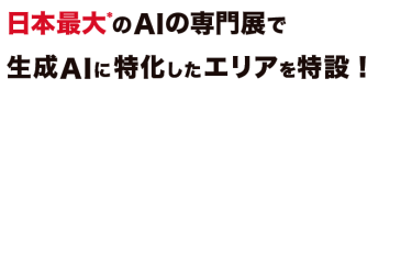 日本最大*のAIの専門展で生成AIに特化したエリアを特設！昨今、ChatGPTなどの生成AIの誕生により、 私たちのビジネスや生活の未来が変わろうとしています。 そんな生成AIに特化したエリアをAI・人工知能EXPO内で特設！ ChatGPTやLLMなどに関する最先端のサービスや最新の活用事例が集結します。