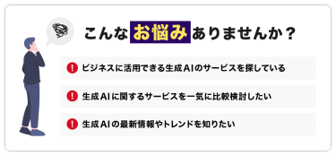 こんなお悩みありませんか？「ビジネスに活用できる生成AIのサービスを探している」「生成AIに関するサービスを一気に比較検討したい」「生成AIの最新情報やトレンドを知りたい」
