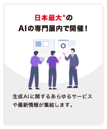 【日本最大*の AIの専門展内で開催！】生成AIに関するあらゆるサービスや最新情報が集結します。