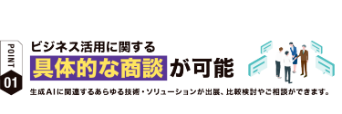 【ポイント01】ビジネス活用に関する 具体的な商談が可能！　生成AIに関連するあらゆる技術・ソリューションが出展、比較検討やご相談ができます。