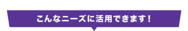 こんなニーズに活用できます！