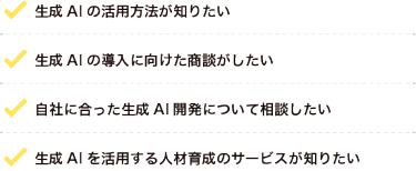 ・生成AIの導入に向けた商談がしたい・生成AIの活用方法が知りたい・自社に合った生成AI開発について相談したい・生成AIを活用する人材育成のサービスが知りたい