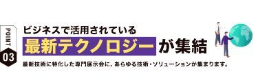 【ポイント03】ビジネスで活用されている最新テクノロジーが集結　最新技術に特化した専門展示会に、 あらゆる技術・ソリューションが集まります。