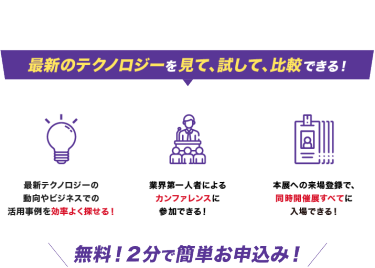 最新のテクノロジーを見て、試して、比較できる！最新テクノロジーの動向やビジネスでの 活用事例を効率よく探せる！業界第一人者による カンファレンスに 参加できる！１度の来場登録で、 3つの同時開催展に 入場できる！