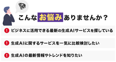 こんなお悩みありませんか？「ビジネスに活用できる生成AIのサービスを探している」「生成AIに関するサービスを一気に比較検討したい」「生成AIの最新情報やトレンドを知りたい」