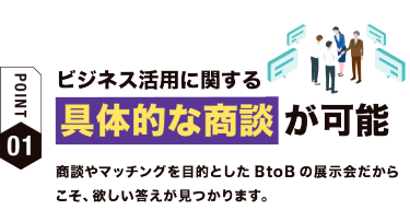 【ポイント01】ビジネス活用に関する 具体的な商談が可能！　生成AIに関連するあらゆる技術・ソリューションが出展、比較検討やご相談ができます。