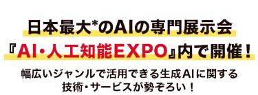 日本最大*のAIの専門展示会『AI・人工知能EXPO』内で開催！幅広いジャンルで活用できる生成AIに関する技術・サービスが勢ぞろい！