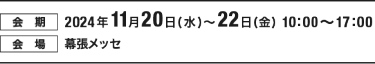 【会期】2024年11月20日（水）～22日（金）10:00～17:00　【会場】幕張メッセ
