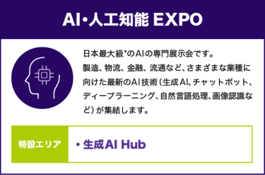 AI・人工知能EXPO：日本最大級*のAIの専門展示会です。製造、物流、金融、流通など、さまざまな業種に向けた最新のAI技術（生成AI、チャットボット、ディープラーニング、自然言語処理、画像認識など）が集結します。【特設エリア：生成AI Hub】