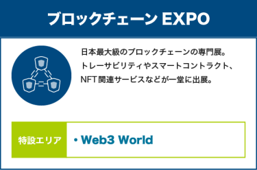 ブロックチェーンEXPO：日本最大級のブロックチェーンの専門展。 トレーサビリティやスマートコントラクト、NFT関連サービスなどが一堂に出展。【特設エリア：Web3 World】