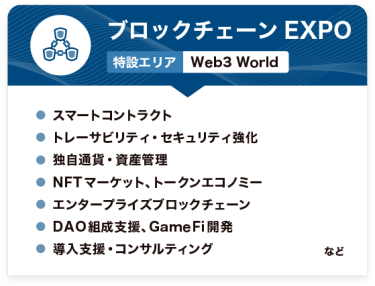 ブロックチェーンEXPO【特設エリア：Web3 World】●スマートコントラクト ●トレーサビリティ・セキュリティ強化 ●独自通貨・資産管理 ●NFTマーケット、トークンエコノミー ●エンタープライズブロックチェーン ●DAO組成支援、GameFi開発 ●導入支援・コンサルティング　など