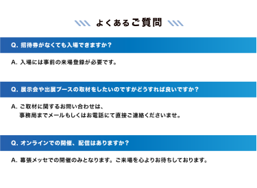 【よくあるご質問】　Q. 招待券がなくても入場できますか？A. 入場には事前の来場登録が必要です。｜Q. 展示会や出展ブースの取材をしたいのですがどうすれば良いですか？A. ご取材に関するお問い合わせは、事務局までメールもしくはお電話にて直接ご連絡くださいませ。｜Q. オンラインでの開催、配信はありますか？A. 幕張メッセでの開催のみとなります。ご来場を心よりお待ちしております。