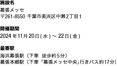 施設名：幕張メッセ 〒261-8550千葉市美浜区中瀬2丁目1 開催期間 2024年11月20日(水)～22日(金) 最寄駅 海浜幕張駅（下車  徒歩約5分） 幕張本郷駅（下車「幕張メッセ中央」行きバス約17分）