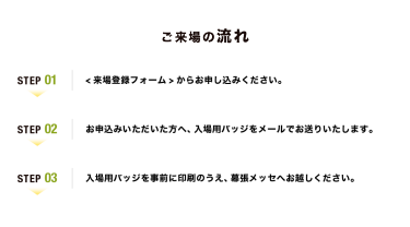 【ご来場の流れ】Step01：<来場登録フォーム>からお申し込みください。　Step02：お申込みいただいた方へ、入場用バッジをメールでお送りいたします。　Step03：入場用バッジを事前に印刷のうえ、幕張メッセへお越しください。