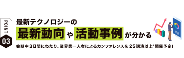 【ポイント03】最新テクノロジーの最新動向や活動事例が分かる　会期中３日間にわたり、業界第一人者によるカンファレンスを25講演以上*開催予定！