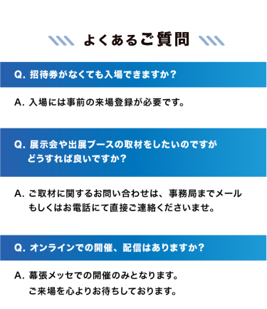 【よくあるご質問】　Q. 招待券がなくても入場できますか？A. 入場には事前の来場登録が必要です。｜Q. 展示会や出展ブースの取材をしたいのですがどうすれば良いですか？A. ご取材に関するお問い合わせは、事務局までメールもしくはお電話にて直接ご連絡くださいませ。｜Q. オンラインでの開催、配信はありますか？A. 幕張メッセでの開催のみとなります。ご来場を心よりお待ちしております。