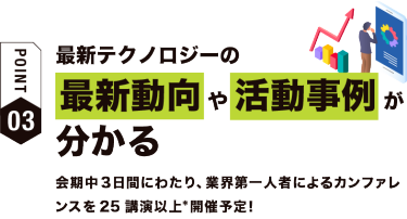 【ポイント03】最新テクノロジーの最新動向や活動事例が分かる　会期中３日間にわたり、業界第一人者によるカンファレンスを25講演以上*開催予定！