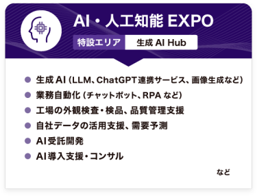 AI・人工知能EXPO【特設エリア：生成AI Hub】●生成AI（LLM、ChatGPT連携サービス、画像生成など） ●業務自動化（チャットポット、RPAなど） ●工場の外観検査・検品、品質管理支援 ●自社データの活用支援、需要予測 ●AI受託開発 ●AI導入支援・コンサル　など