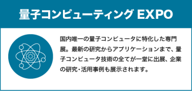 量子コンピューティングEXPO：国内唯一の量子コンピュータに特化した専門展。最新の研究からアプリケーションまで、量子コンピュータ技術の全てが一堂に出展、企業の研究・活用事例も展示されます。