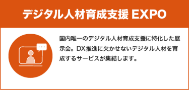 デジタル人材育成支援EXPO：国内唯一のデジタル人材育成支援に特化した展示会。DX推進に欠かせないデジタル人材を育成するサービスが集結します。