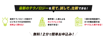 最新のテクノロジーを見て、試して、比較できる！最新テクノロジーの 動向やビジネスでの活用事例を効率よく探せる！業界第一人者による カンファレンスに 参加できる！１度の来場登録で、 ４つの構成展示会 すべてに入場できる！