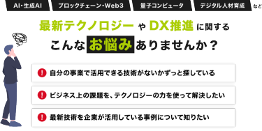 AI・生成AI、ブロックチェーン・Web3、量子コンピュータ、デジタル人材育成など最新テクノロジーやDX推進に関する こんなお悩みありませんか？「自分の事業で活用できる技術がないかずっと探している」「ビジネス上の課題を、テクノロジーの力を使って解決したい」「最新技術を企業が活用している事例について知りたい」