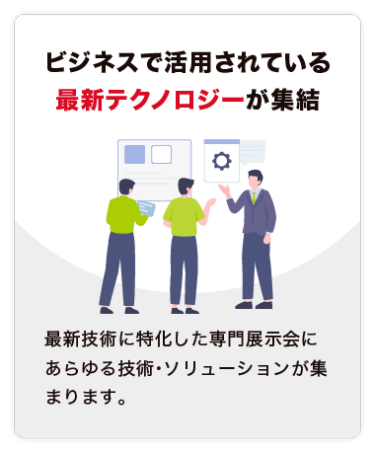 【ビジネスで活用されている 最新テクノロジーが集結】最新技術に特化した専門展示会にあらゆる技術・ソリューションが集まります。