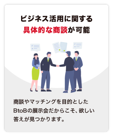 【ビジネス活用に関する 具体的な商談が可能】商談やマッチングを目的とした BtoBの展示会だからこそ、欲しい答えが見つかります。