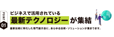 【ポイント01】ビジネスで活用されている最新テクノロジーが集結　最新技術に特化した専門展示会に、 あらゆる技術・ソリューションが集まります。