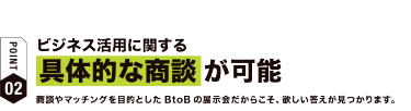 【ポイント02】ビジネス活用に関する具体的な商談が可能　商談やマッチングを目的としたBtoBの展示会だからこそ、欲しい答えが見つかります。