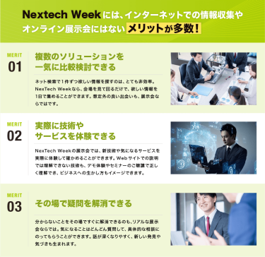 Nextech Weekには、 インターネットでの情報収集や オンライン展示会にはない  メリットが多数！　メリット01：複数のソリューションを 一気に比較検討できる｜メリット02：実際に技術や サービスを体験できる｜メリット03：その場で疑問を解消できる