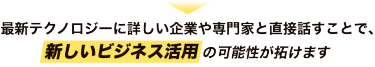 最新テクノロジーに詳しい企業や 専門家と直接話すことで、新しいビジネス活用の可能性が開けます