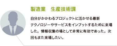 製造業　生産技術課：自分がかかわるプロジェクトに活かせる最新 テクノロジーやサービスをインプットするために来場した。情報収集の場として非常に有効であった。次回もまた来場したい。